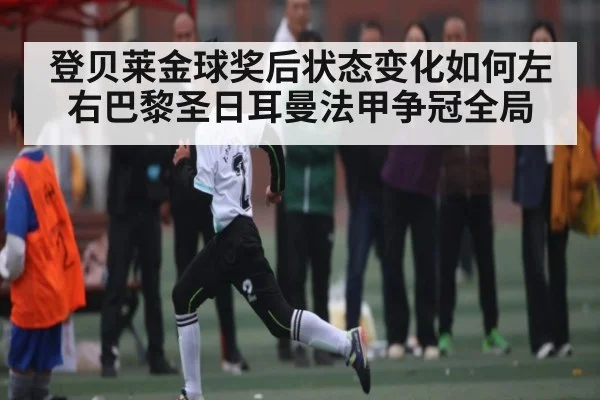 登贝莱金球奖后状态变化如何左右巴黎圣日耳曼法甲争冠全局