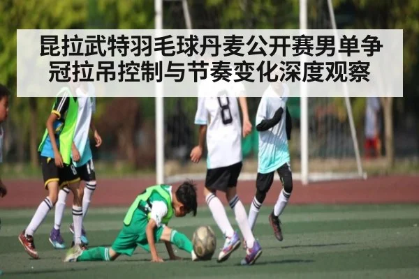 昆拉武特羽毛球丹麦公开赛男单争冠拉吊控制与节奏变化深度观察